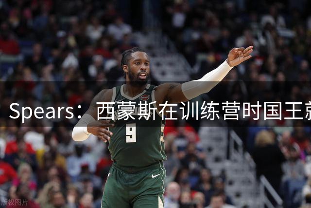Spears：西蒙斯在训练营时国王就想签他 内部讨论没几分钟就拍板